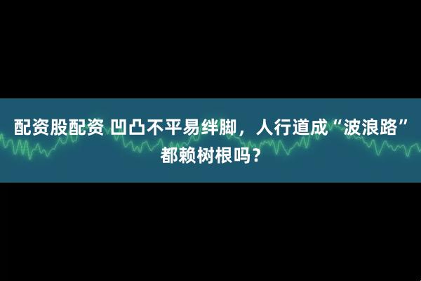 配资股配资 凹凸不平易绊脚，人行道成“波浪路”都赖树根吗？