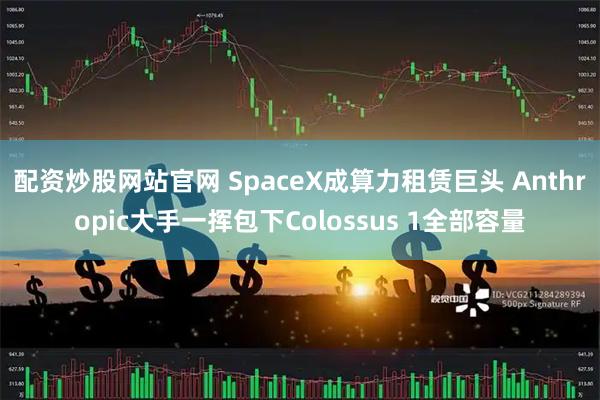 配资炒股网站官网 SpaceX成算力租赁巨头 Anthropic大手一挥包下Colossus 1全部容量