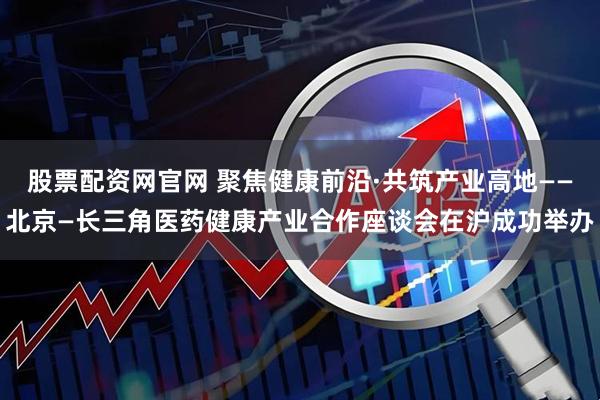 股票配资网官网 聚焦健康前沿·共筑产业高地——北京—长三角医药健康产业合作座谈会在沪成功举办