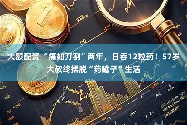 大额配资 “痛如刀割”两年，日吞12粒药！57岁大叔终摆脱“药罐子”生活