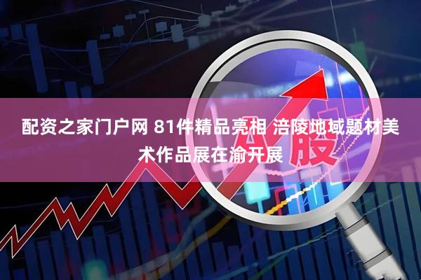 配资之家门户网 81件精品亮相 涪陵地域题材美术作品展在渝开展