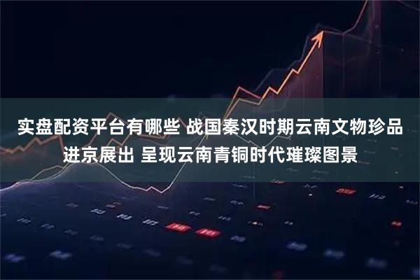 实盘配资平台有哪些 战国秦汉时期云南文物珍品进京展出 呈现云南青铜时代璀璨图景