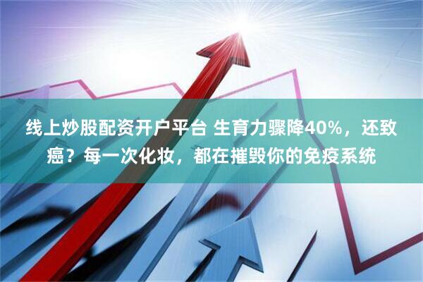 线上炒股配资开户平台 生育力骤降40%，还致癌？每一次化妆，都在摧毁你的免疫系统