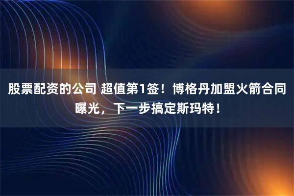股票配资的公司 超值第1签！博格丹加盟火箭合同曝光，下一步搞定斯玛特！
