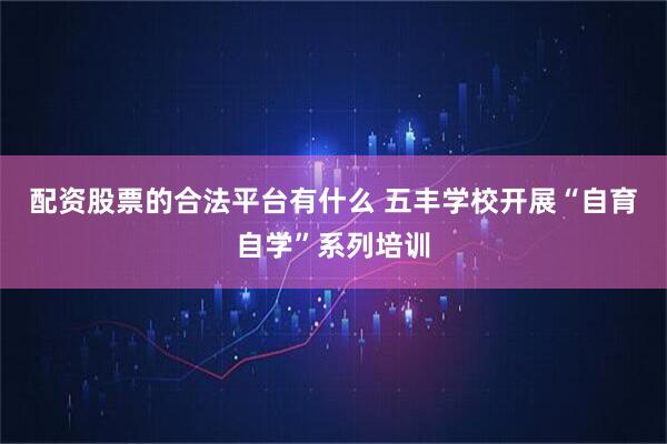 配资股票的合法平台有什么 五丰学校开展“自育自学”系列培训