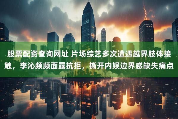 股票配资查询网址 片场综艺多次遭遇越界肢体接触，李沁频频面露抗拒，撕开内娱边界感缺失痛点