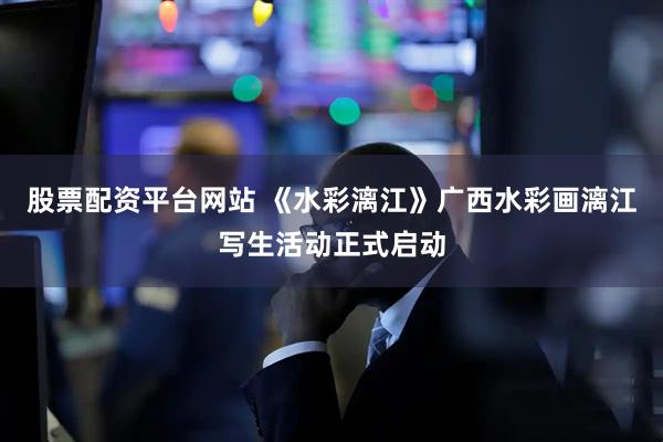 股票配资平台网站 《水彩漓江》广西水彩画漓江写生活动正式启动