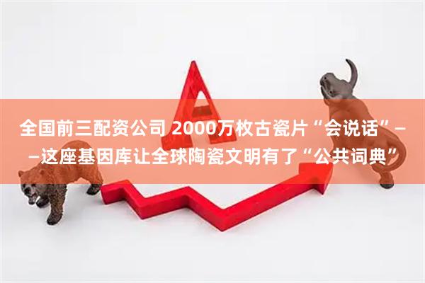 全国前三配资公司 2000万枚古瓷片“会说话”——这座基因库让全球陶瓷文明有了“公共词典”