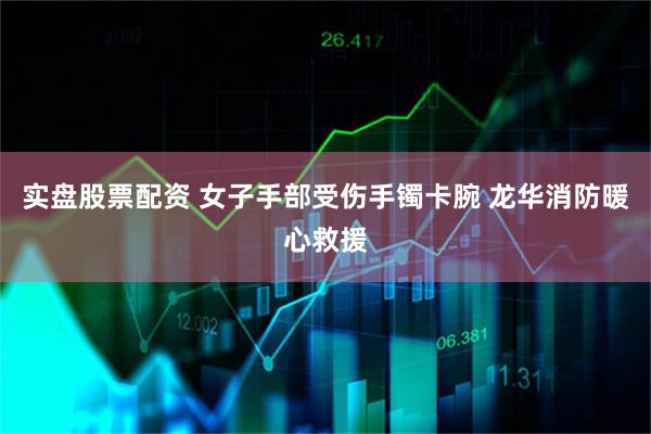 实盘股票配资 女子手部受伤手镯卡腕 龙华消防暖心救援