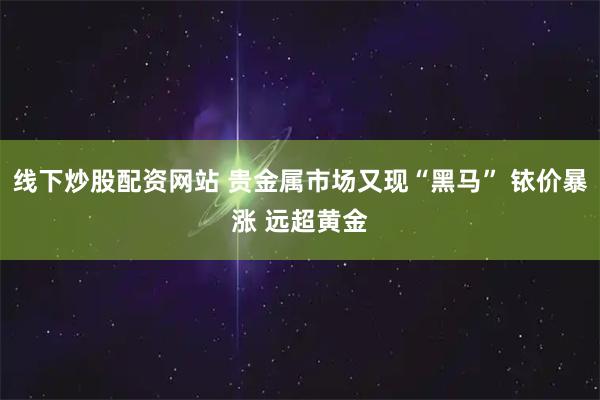 线下炒股配资网站 贵金属市场又现“黑马” 铱价暴涨 远超黄金