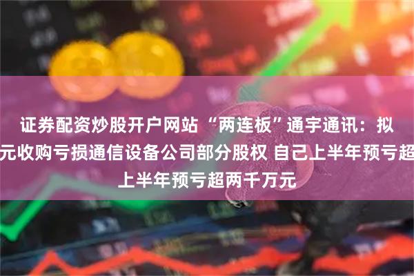 证券配资炒股开户网站 “两连板”通宇通讯：拟斥资三亿元收购亏损通信设备公司部分股权 自己上半年预亏超两千万元