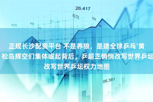 正规长沙配资平台 不是养狼，是建全球乒乓‘黄埔军校’？松岛辉空们集体崛起背后，乒超正悄悄改写世界乒坛权力地图