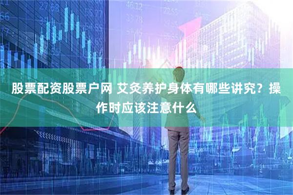 股票配资股票户网 艾灸养护身体有哪些讲究？操作时应该注意什么