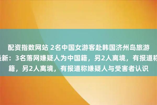 配资指数网站 2名中国女游客赴韩国济州岛旅游，遭5人囚禁施暴，最新：3名落网嫌疑人为中国籍，另2人离境，有报道称嫌疑人与受害者认识
