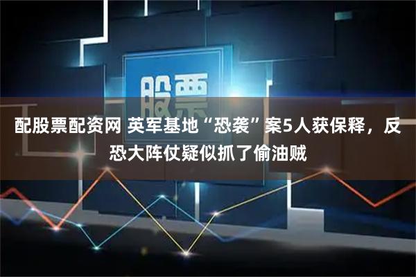 配股票配资网 英军基地“恐袭”案5人获保释，反恐大阵仗疑似抓了偷油贼